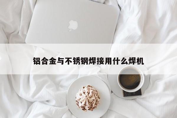 铝合金与不锈钢焊接用什么焊机