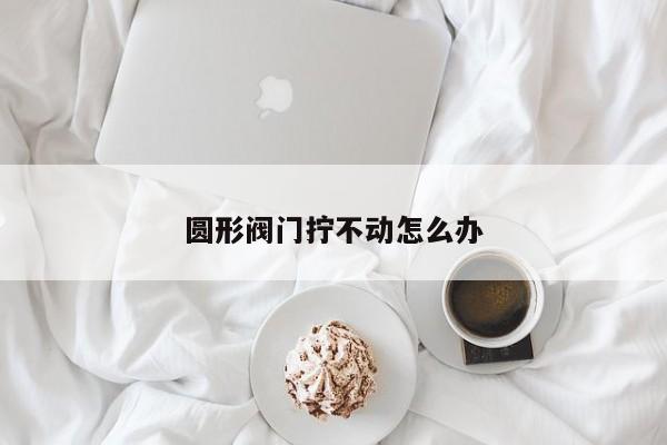 圆形阀门拧不动怎么办